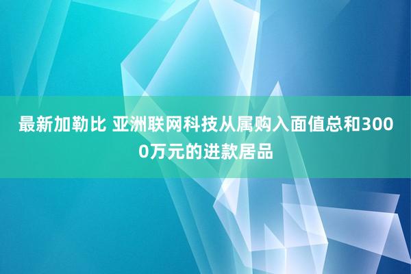最新加勒比 亚洲联网科技从属购入面值总和3000万元的进款居品