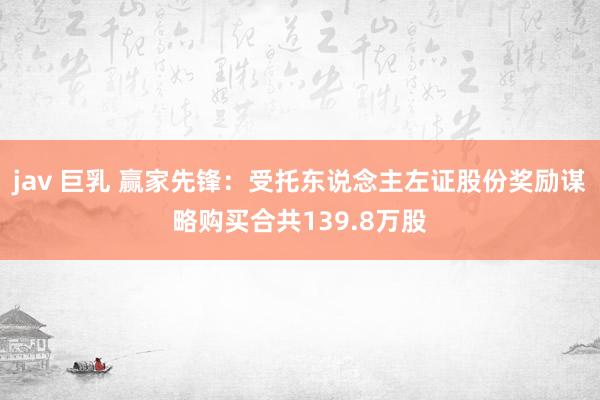jav 巨乳 赢家先锋：受托东说念主左证股份奖励谋略购买合共139.8万股