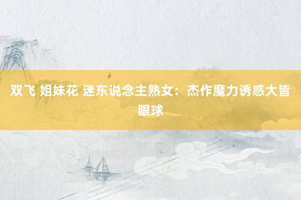 双飞 姐妹花 迷东说念主熟女：杰作魔力诱惑大皆眼球