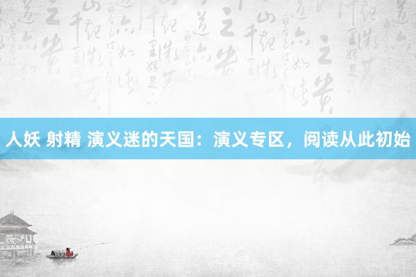 人妖 射精 演义迷的天国：演义专区，阅读从此初始