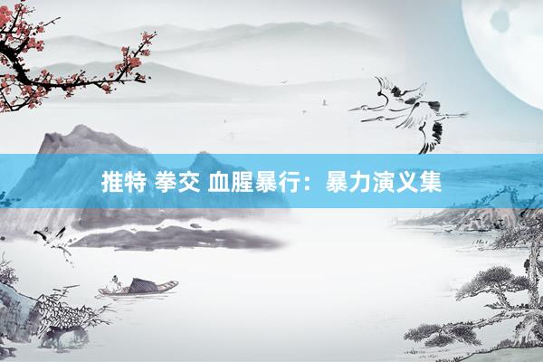 推特 拳交 血腥暴行：暴力演义集