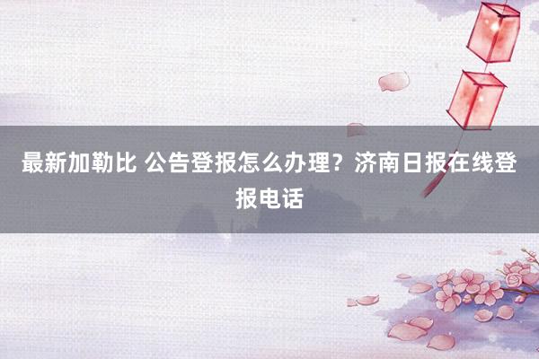 最新加勒比 公告登报怎么办理？济南日报在线登报电话