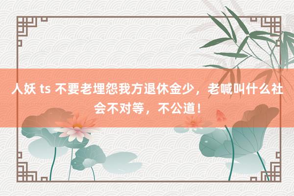 人妖 ts 不要老埋怨我方退休金少，老喊叫什么社会不对等，不公道！