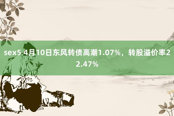 sex5 4月10日东风转债高潮1.07%，转股溢价率22.47%