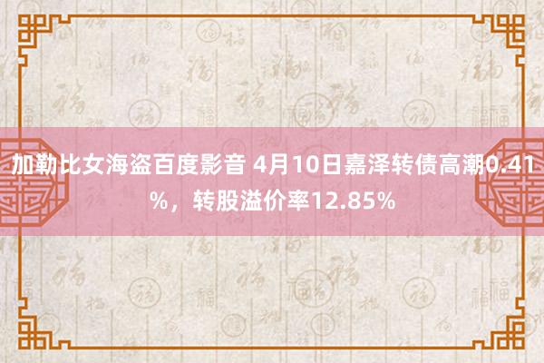 加勒比女海盗百度影音 4月10日嘉泽转债高潮0.41%，转股溢价率12.85%