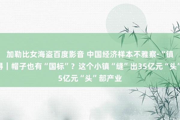 加勒比女海盗百度影音 中国经济样本不雅察·“镇”了不得｜帽子也有“国标”？这个小镇“缝”出35亿元“头”部产业