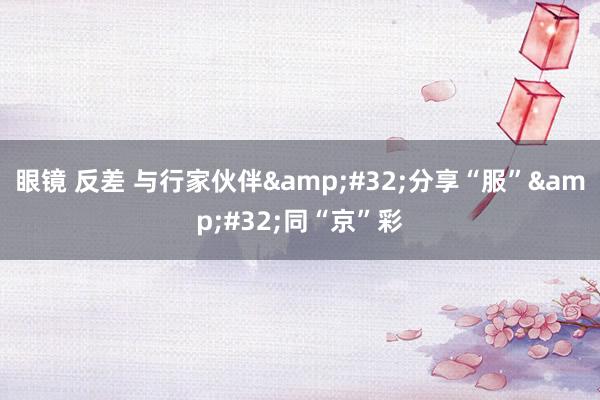 眼镜 反差 与行家伙伴&#32;分享“服”&#32;同“京”彩