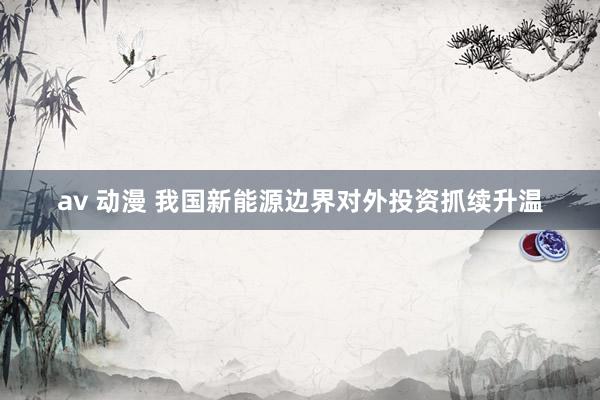 av 动漫 我国新能源边界对外投资抓续升温