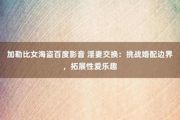 加勒比女海盗百度影音 淫妻交换：挑战婚配边界，拓展性爱乐趣