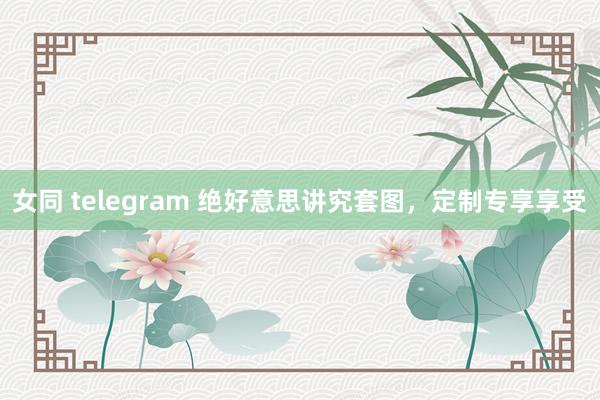女同 telegram 绝好意思讲究套图，定制专享享受