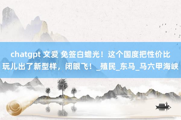 chatgpt 文爱 免签白蟾光！这个国度把性价比玩儿出了新型样，闭眼飞！_殖民_东马_马六甲海峡