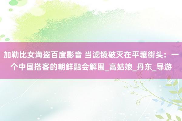 加勒比女海盗百度影音 当滤镜破灭在平壤街头：一个中国搭客的朝鲜融会解围_高姑娘_丹东_导游