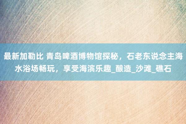 最新加勒比 青岛啤酒博物馆探秘，石老东说念主海水浴场畅玩，享受海滨乐趣_酿造_沙滩_礁石