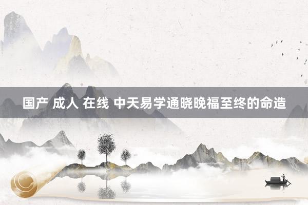 国产 成人 在线 中天易学通晓晚福至终的命造