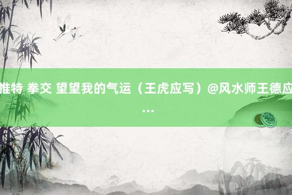 推特 拳交 望望我的气运(王虎应写)@风水师王德应 ...