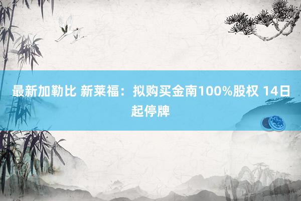 最新加勒比 新莱福：拟购买金南100%股权 14日起停牌