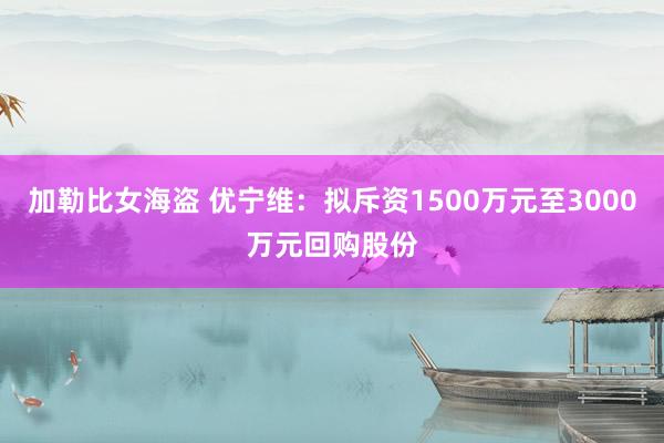 加勒比女海盗 优宁维：拟斥资1500万元至3000万元回购股份