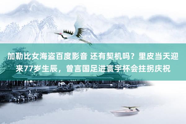 加勒比女海盗百度影音 还有契机吗？里皮当天迎来77岁生辰，曾言国足进寰宇杯会拄拐庆祝