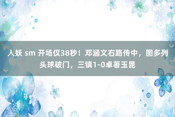 人妖 sm 开场仅38秒！邓涵文右路传中，图多列头球破门，三镇1-0卓著玉昆