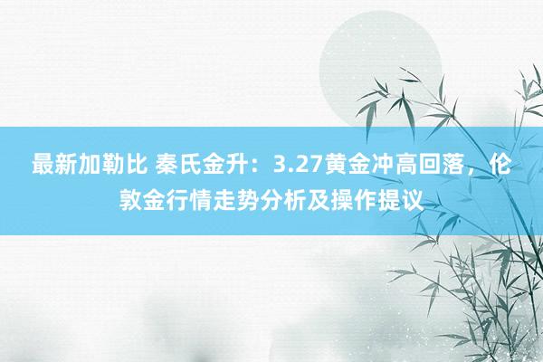 最新加勒比 秦氏金升：3.27黄金冲高回落，伦敦金行情走势分析及操作提议