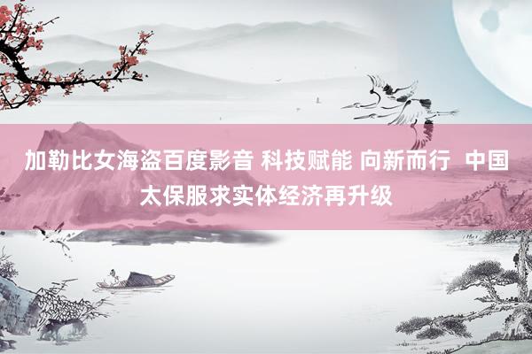加勒比女海盗百度影音 科技赋能 向新而行  中国太保服求实体经济再升级