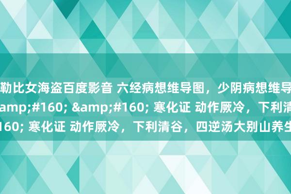 加勒比女海盗百度影音 六经病想维导图，少阴病想维导图&#160; &#160; &#160; 寒化证 动作厥冷，下利清谷，四逆汤大别山养生堂