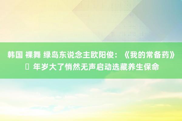韩国 裸舞 绿岛东说念主欧阳俊:《我的常备药》 年岁大了悄然无声启动选藏养生保命