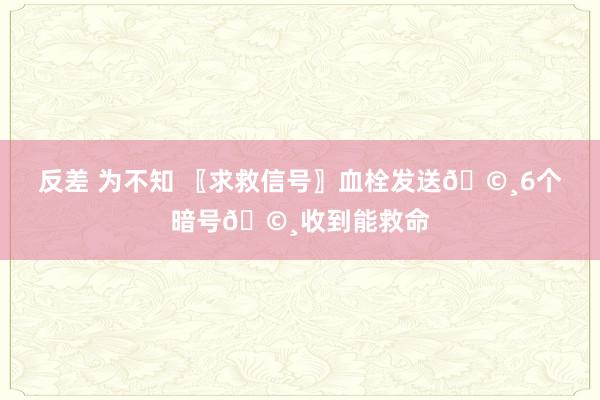 反差 为不知 〖求救信号〗血栓发送🩸6个暗号🩸收到能救命