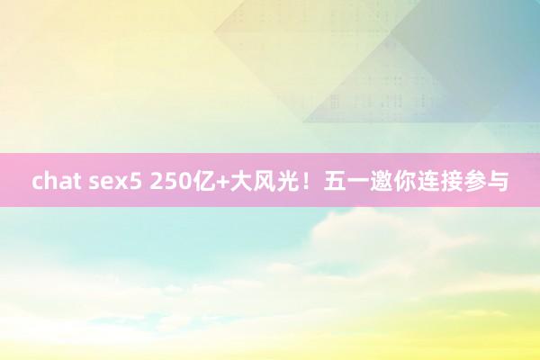 chat sex5 250亿+大风光！五一邀你连接参与