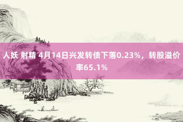 人妖 射精 4月14日兴发转债下落0.23%，转股溢价率65.1%