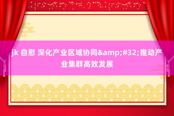jk 自慰 深化产业区域协同&#32;推动产业集群高效发展