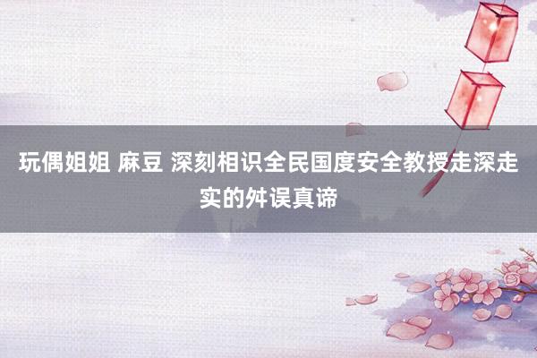 玩偶姐姐 麻豆 深刻相识全民国度安全教授走深走实的舛误真谛