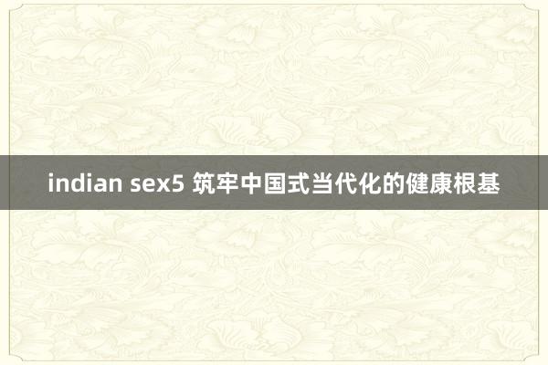 indian sex5 筑牢中国式当代化的健康根基