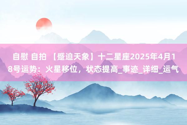 自慰 自拍 【蹙迫天象】十二星座2025年4月18号运势：火星移位，状态提高_事迹_详细_运气