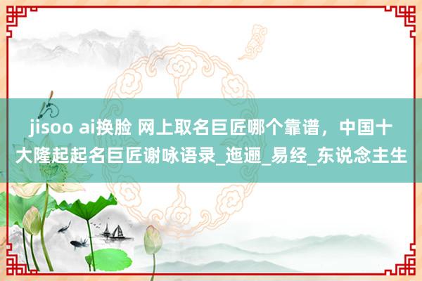 jisoo ai换脸 网上取名巨匠哪个靠谱，中国十大隆起起名巨匠谢咏语录_迤逦_易经_东说念主生