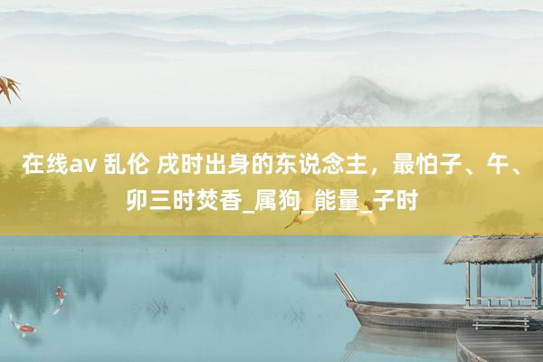 在线av 乱伦 戌时出身的东说念主，最怕子、午、卯三时焚香_属狗_能量_子时