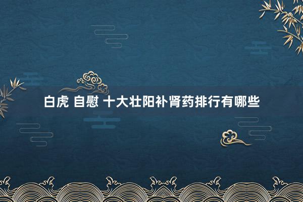 白虎 自慰 十大壮阳补肾药排行有哪些