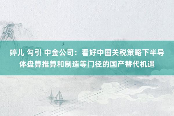婷儿 勾引 中金公司：看好中国关税策略下半导体盘算推算和制造等门径的国产替代机遇