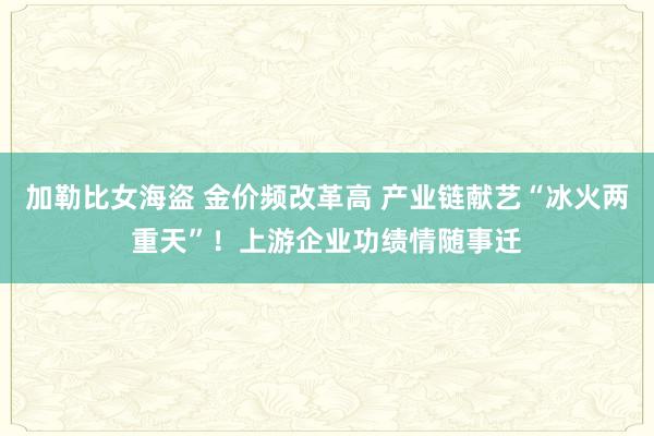 加勒比女海盗 金价频改革高 产业链献艺“冰火两重天”！上游企业功绩情随事迁