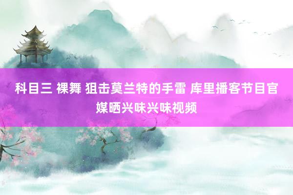 科目三 裸舞 狙击莫兰特的手雷 库里播客节目官媒晒兴味兴味视频