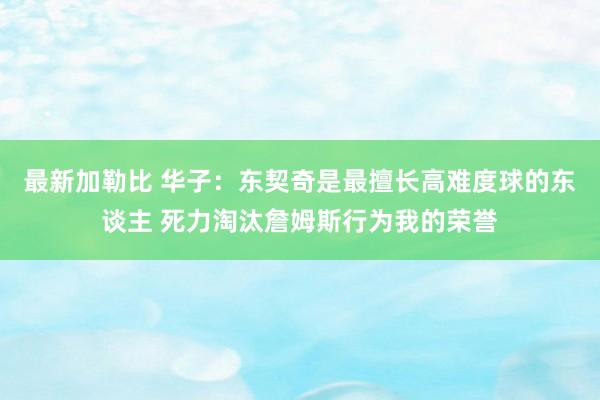 最新加勒比 华子：东契奇是最擅长高难度球的东谈主 死力淘汰詹姆斯行为我的荣誉