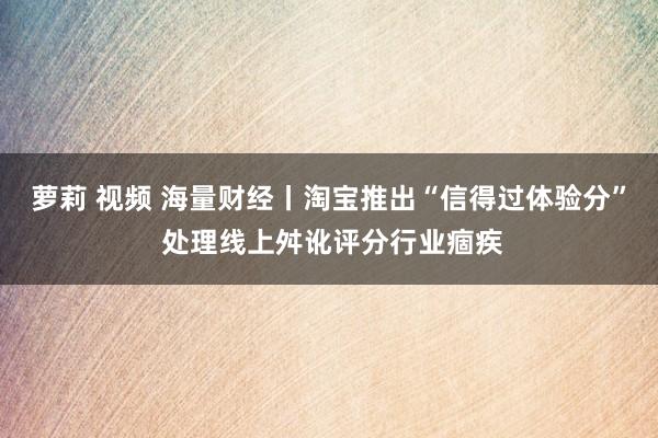 萝莉 视频 海量财经丨淘宝推出“信得过体验分” 处理线上舛讹评分行业痼疾