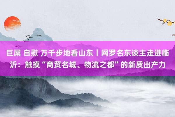 巨屌 自慰 万千步地看山东丨网罗名东谈主走进临沂：触摸“商贸名城、物流之都”的新质出产力