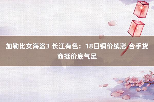 加勒比女海盗3 长江有色：18日铜价续涨 合手货商挺价底气足