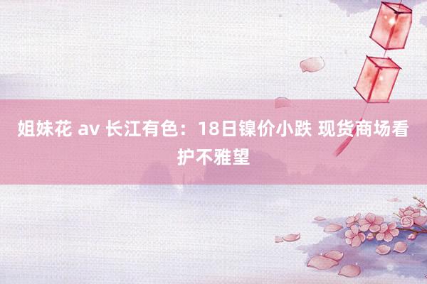 姐妹花 av 长江有色：18日镍价小跌 现货商场看护不雅望