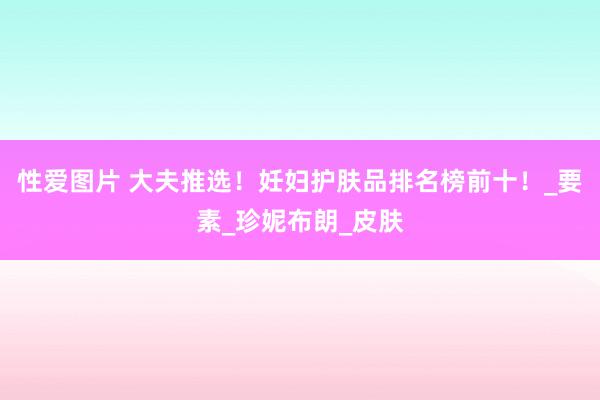 性爱图片 大夫推选！妊妇护肤品排名榜前十！_要素_珍妮布朗_皮肤
