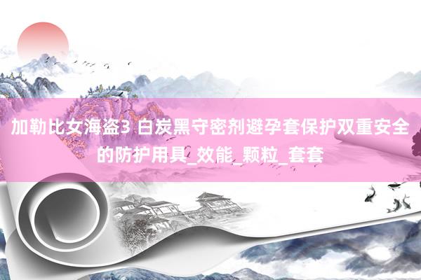 加勒比女海盗3 白炭黑守密剂避孕套保护双重安全的防护用具_效能_颗粒_套套
