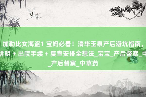 加勒比女海盗1 宝妈必看！清华玉泉产后避坑指南，出身讲明 + 出院手续 + 复查安排全想法_宝宝_产后督察_中草药