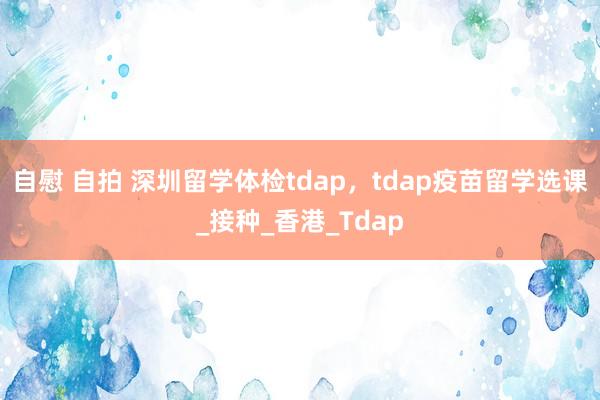 自慰 自拍 深圳留学体检tdap，tdap疫苗留学选课_接种_香港_Tdap