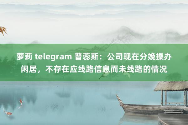 萝莉 telegram 普蕊斯：公司现在分娩操办闲居，不存在应线路信息而未线路的情况